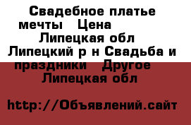 Свадебное платье мечты › Цена ­ 14 000 - Липецкая обл., Липецкий р-н Свадьба и праздники » Другое   . Липецкая обл.